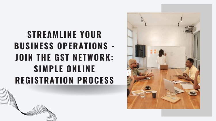 Streamline Your Business Operations - Join the GST Network: Simple Online Registration Process