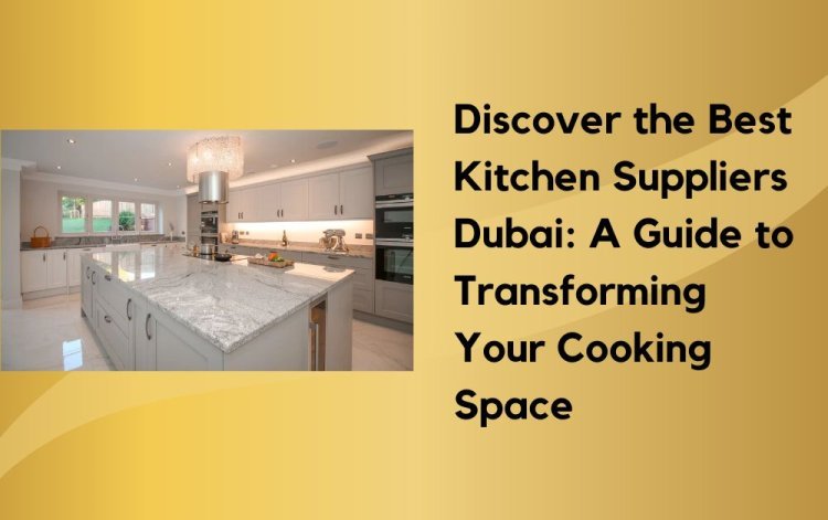 Discover the Best Kitchen Suppliers Dubai: A Guide to Transforming Your Cooking Space