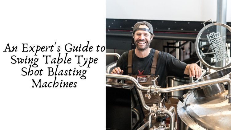 An Expert's Guide to Swing Table Type Shot Blasting Machines